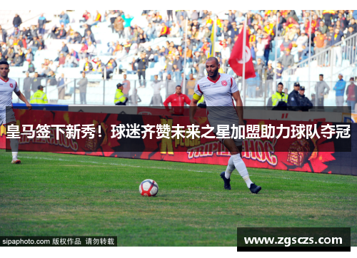皇马签下新秀！球迷齐赞未来之星加盟助力球队夺冠