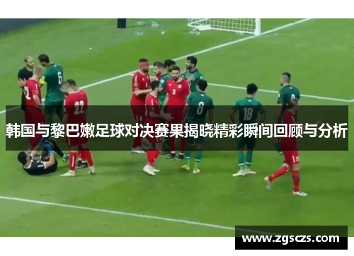 韩国与黎巴嫩足球对决赛果揭晓精彩瞬间回顾与分析